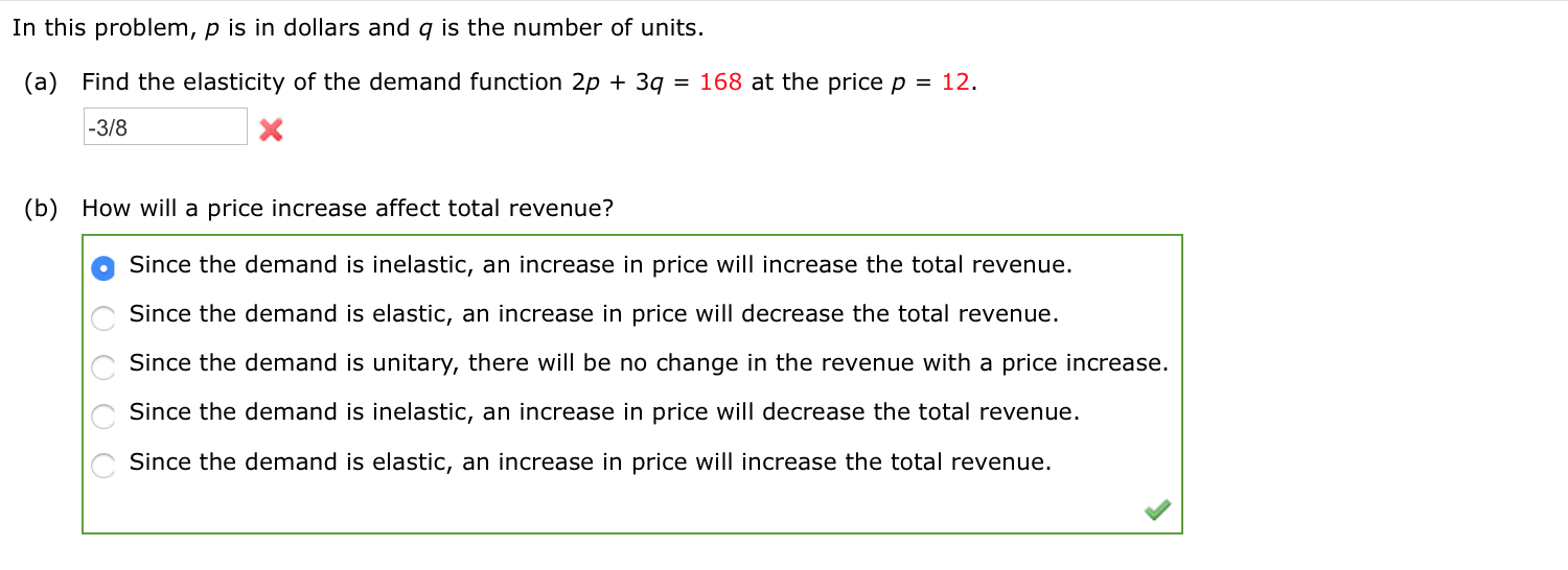 In this problem, p is in dollars and q is the number of units.
(a) Find the elasticity of the demand function 2p + 3q
= 168 at the price p = 12.
-3/8
(b) How will a price increase affect total revenue?
Since the demand is inelastic, an increase in price will increase the total revenue.
Since the demand is elastic, an increase in price will decrease the total revenue.
Since the demand is unitary, there will be no change in the revenue with a price increase.
Since the demand is inelastic, an increase in price will decrease the total revenue.
Since the demand is elastic, an increase in price will increase the total revenue.
