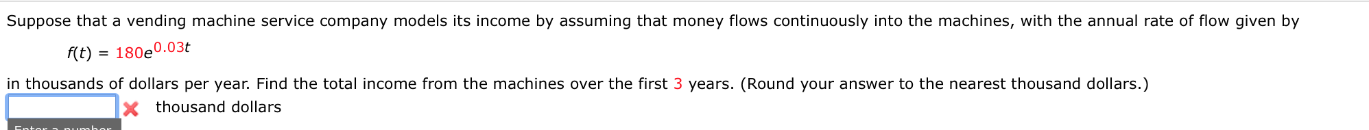 Suppose that a vending machine service company models its income by assuming that money flows continuously into the machines, with the annual rate of flow given by
f(t) = 180e0.03t
in thousands of dollars per year. Find the total income from the machines over the first 3 years. (Round your answer to the nearest thousand dollars.)
thousand dollars
