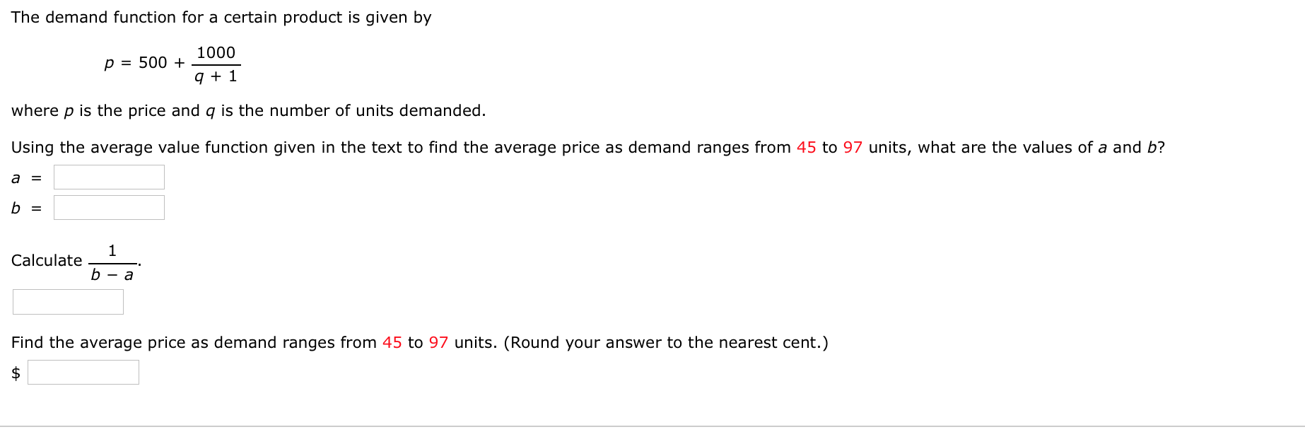 The demand function for a certain product is given by
1000
p = 500 +
q + 1
where p is the price and q is the number of units demanded.
Using the average value function given in the text to find the average price as demand ranges from 45 to 97 units, what are the values of a and b?
