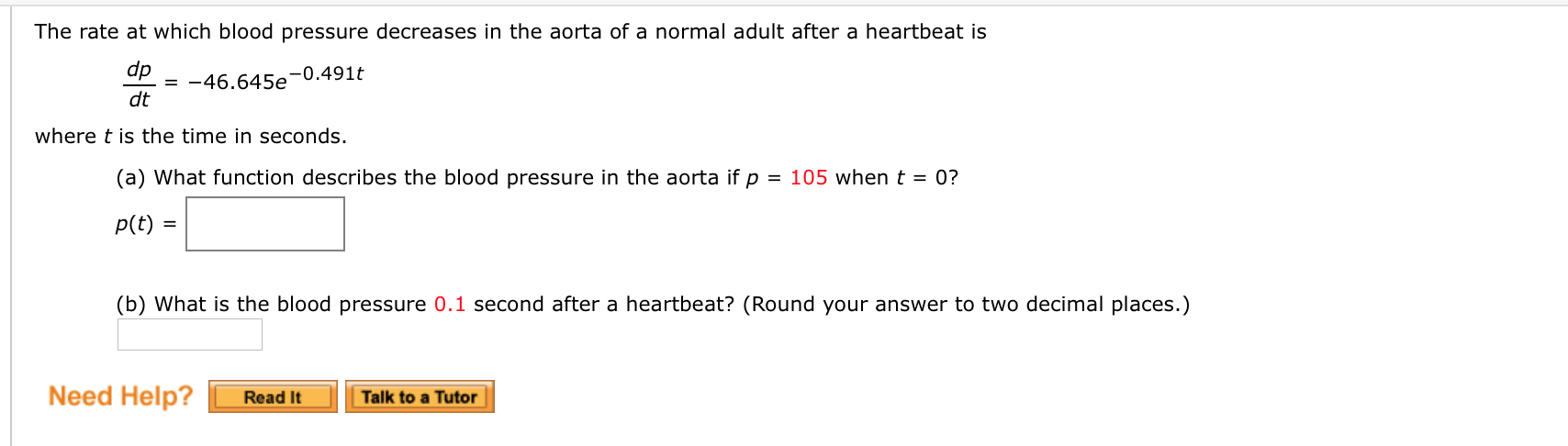 The rate at which blood pressure decreases in the aorta of a normal adult after a heartbeat is
dp
= -46.645e'
dt
-0.491t
where t is the time in seconds.
(a) What function describes the blood pressure in the aorta if p = 105 whent = 0?
p(t) =
(b) What is the blood pressure 0.1 second after a heartbeat? (Round your answer to two decimal places.)
