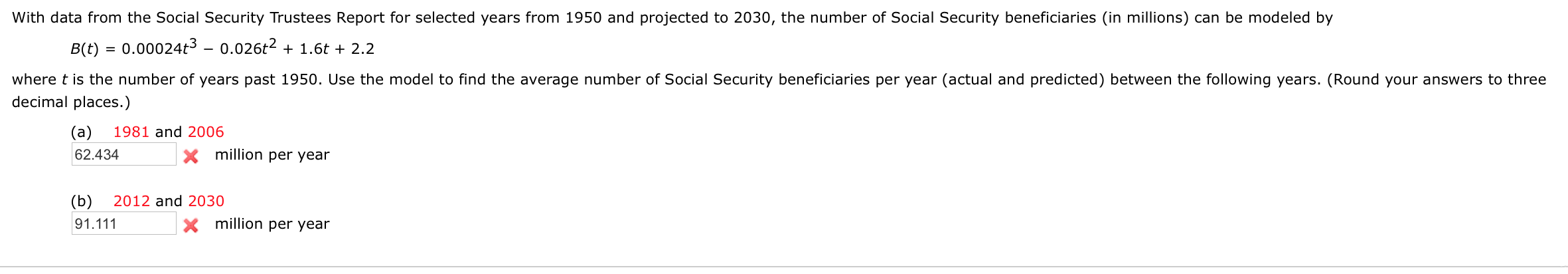 With data from the Social Security Trustees Report for selected years from 1950 and projected to 2030, the number of Social Security beneficiaries (in millions) can be modeled by
B(t)
0.00024t3 – 0.026t2 + 1.6t + 2.2
%3D
where t is the number of years past 1950. Use the model to find the average number of Social Security beneficiaries per year (actual and predicted) between the following years. (Round your answers to three
decimal places.)
(а)
1981 and 2006
62.434
million per year
(b)
2012 and 2030
91.111
X million per year

