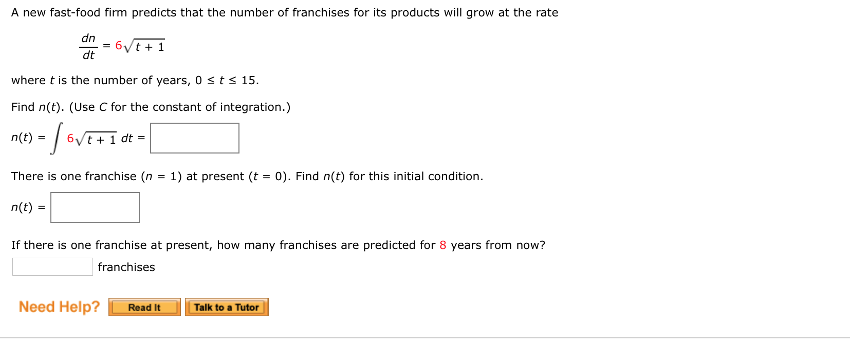 A new fast-food firm predicts that the number of franchises for its products will grow at the rate
dn
6/t + 1
dt
where t is the number of years, 0 <t< 15.
Find n(t). (Use C for the constant of integration.)
n(t) :
6/t + 1 dt =
%3D
There is one franchise (n
1) at present (t = 0). Find n(t) for this initial condition.
%3D
n(t) =
If there is one franchise at present, how many franchises are predicted for 8 years from now?
franchises
