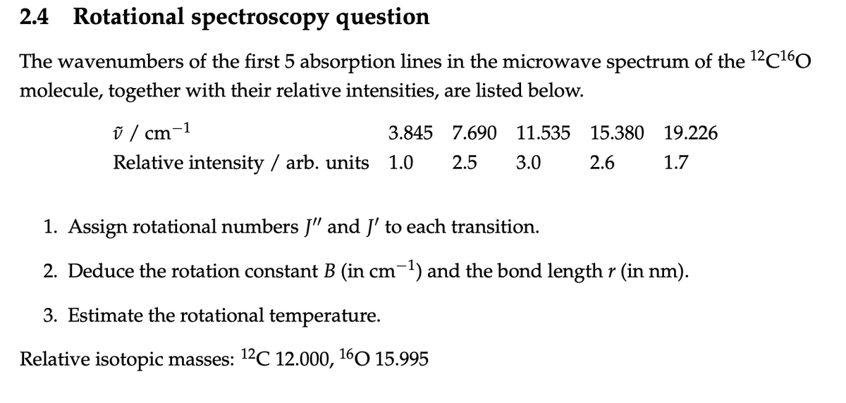 2.4 Rotational spectroscopy question
The wavenumbers of the first 5 absorption lines in the microwave spectrum of the ¹2C¹60
molecule, together with their relative intensities, are listed below.
ũ / cm
3.845 7.690 11.535
Relative intensity / arb. units 1.0 2.5 3.0
-1
15.380 19.226
2.6
1.7
1. Assign rotational numbers J" and J' to each transition.
2. Deduce the rotation constant B (in cm-¹) and the bond length r (in nm).
3. Estimate the rotational temperature.
Relative isotopic masses: ¹2C 12.000, ¹60 15.995