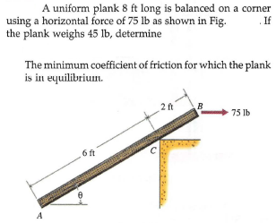 A uniform plank 8 ft long is balanced on a corner
using a horizontal force of 75 lb as shown in Fig.
the plank weighs 45 lb, determine
If
The minimum coefficient of friction for which the plank
is in equilibrium.
2ft
B
75 lb
6 ft
A
