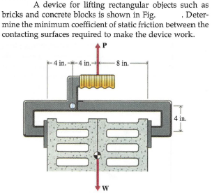 A device for lifting rectangular objects such as
. Deter-
mine the minimum coefficient of static friction between the
bricks and concrete blocks is shown in Fig.
contacting surfaces required to make the device work.
P
4 in.-
-4 in.-
8 in.
4 in.
00
