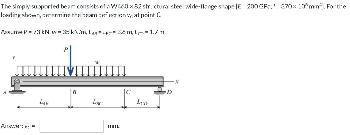 The simply supported beam consists of a W460 × 82 structural steel wide-flange shape [E = 200 GPa; I = 370 x 10 mm4]. For the
loading shown, determine the beam deflection vc at point C.
%3D
Assume P = 73 kN, w = 35 kN/m, LAB = LBC = 3.6 m, LCD = 1.7 m.
LAB
LBC
LCD
Answer: Vc =
mm.
