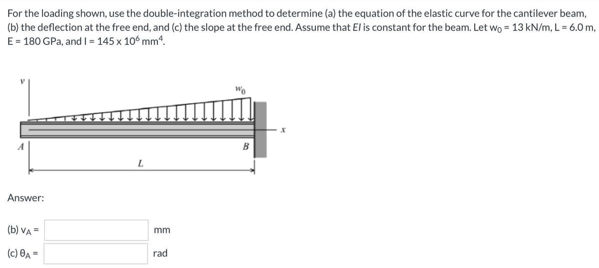 For the loading shown, use the double-integration method to determine (a) the equation of the elastic curve for the cantilever beam,
(b) the deflection at the free end, and (c) the slope at the free end. Assume that El is constant for the beam. Let wo = 13 kN/m, L = 6.0 m,
E = 180 GPa, and I = 145 x 106 mm4.
%3D
%3D
B
L
Answer:
(b) VA =
mm
%3D
(c) Өд —
rad
