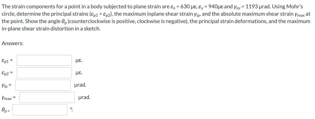 The strain components for a point in a body subjected to plane strain are ɛx = 630 µɛ, ɛy = 940µe and yxy = 1193 urad. Using Mohr's
circle, determine the principal strains (ɛp1 > Ep2), the maximum inplane shear strain yip, and the absolute maximum shear strain ymax at
the point. Show the angle 0, (counterclockwise is positive, clockwise is negative), the principal strain deformations, and the maximum
in-plane shear strain distortion in a sketch.
Answers:
Ep1
με.
%3D
Ep2 =
HE.
Vip =
prad.
Vmax
prad.
Op =
