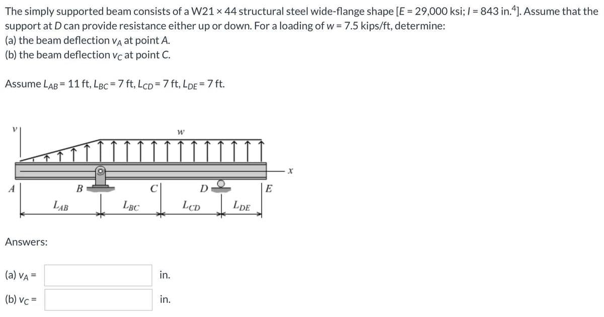 The simply supported beam consists of a W21 x 44 structural steel wide-flange shape [E = 29,000 ksi; I = 843 in.4]. Assume that the
support at D can provide resistance either up or down. For a loading of w = 7.5 kips/ft, determine:
(a) the beam deflection va at point A.
(b) the beam deflection vc at point C.
Assume LAB = 11 ft, LBc = 7 ft, LCD=7 ft, LDE = 7 ft.
B
D
E
LAB
LBC
LCD
LDE
Answers:
(a) VA =
in.
(b) vc =
in.

