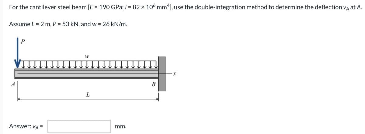 For the cantilever steel beam [E = 190 GPa; I = 82 x 106 mm“], use the double-integration method to determine the deflection Va at A.
%3D
%3D
Assume L = 2 m, P = 53 kN, and w = 26 kN/m.
A
B
L
Answer: VA =
mm.
%3D
