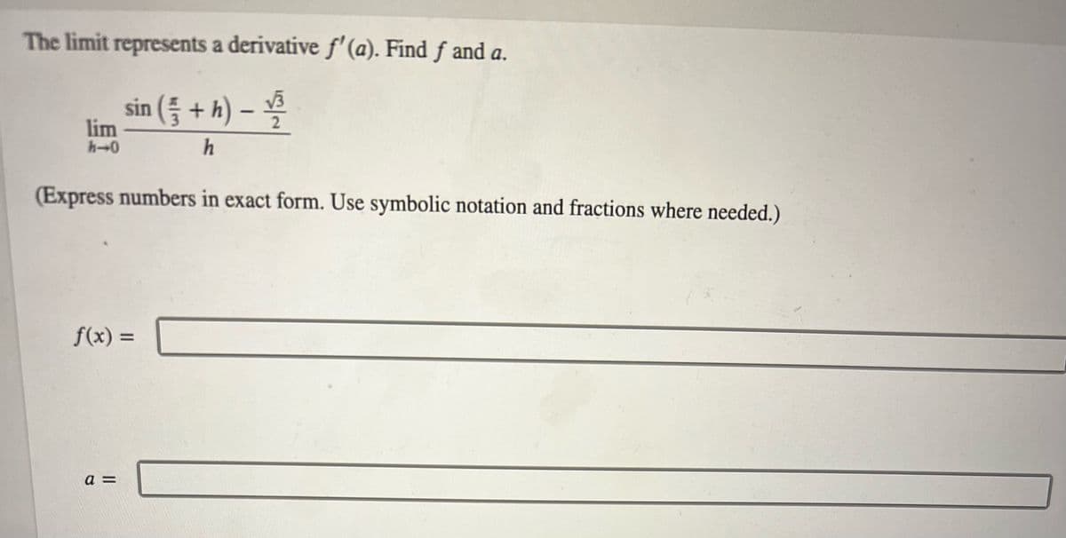 The limit represents a derivative f'(a). Find ƒ and a.
sin ( + h) - 1/₁³
√√3
h
lim
h-0
(Express numbers in exact form. Use symbolic notation and fractions where needed.)
f(x) =
a =