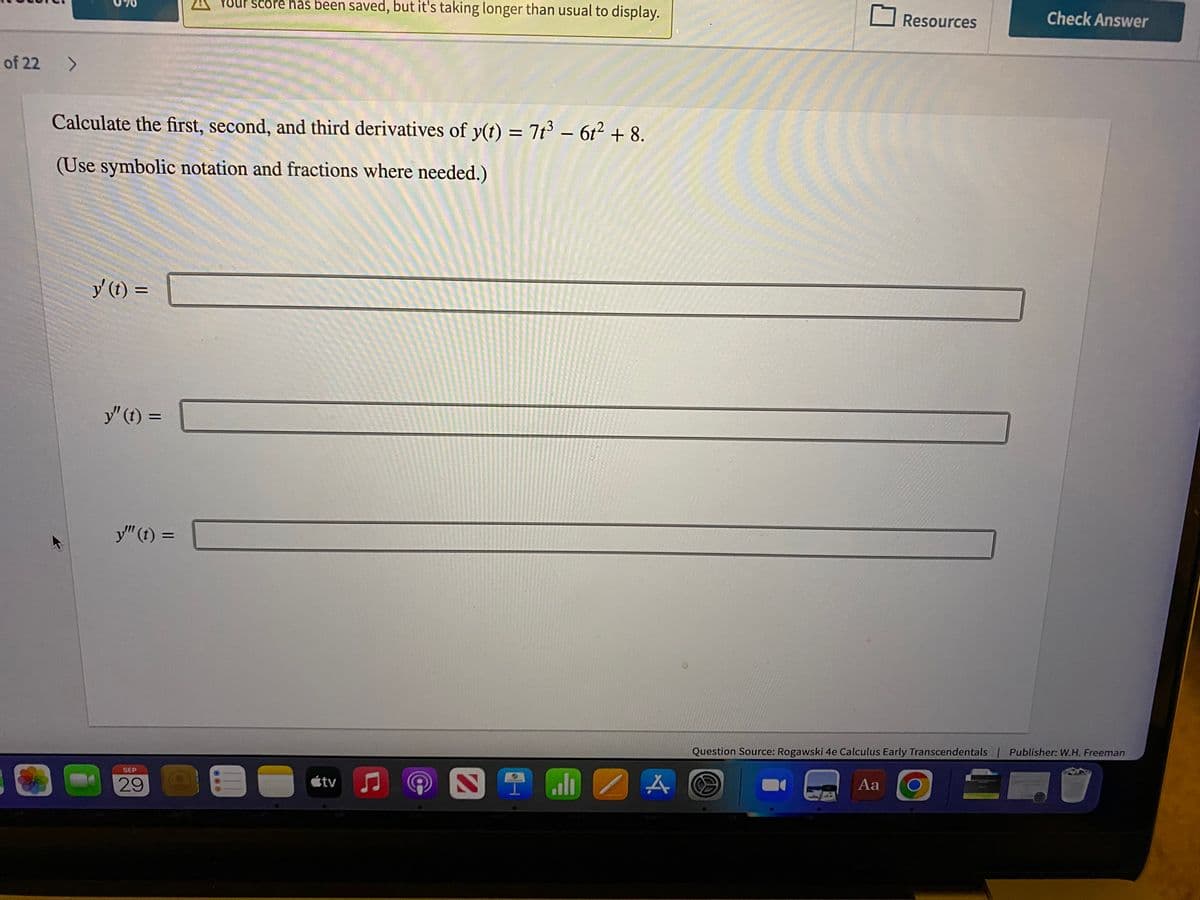 of 22
>
Calculate the first, second, and third derivatives of y(t) = 7t³ - 6t² + 8.
(Use symbolic notation and fractions where needed.)
y' (t) =
D
y" (t) =
y"" (t) =
SEP
29
Your score has been saved, but it's taking longer than usual to display.
000
=
útv
♫
STENA
Resources
Aa
Check Answer
Question Source: Rogawski 4e Calculus Early Transcendentals | Publisher: W.H. Freeman
드