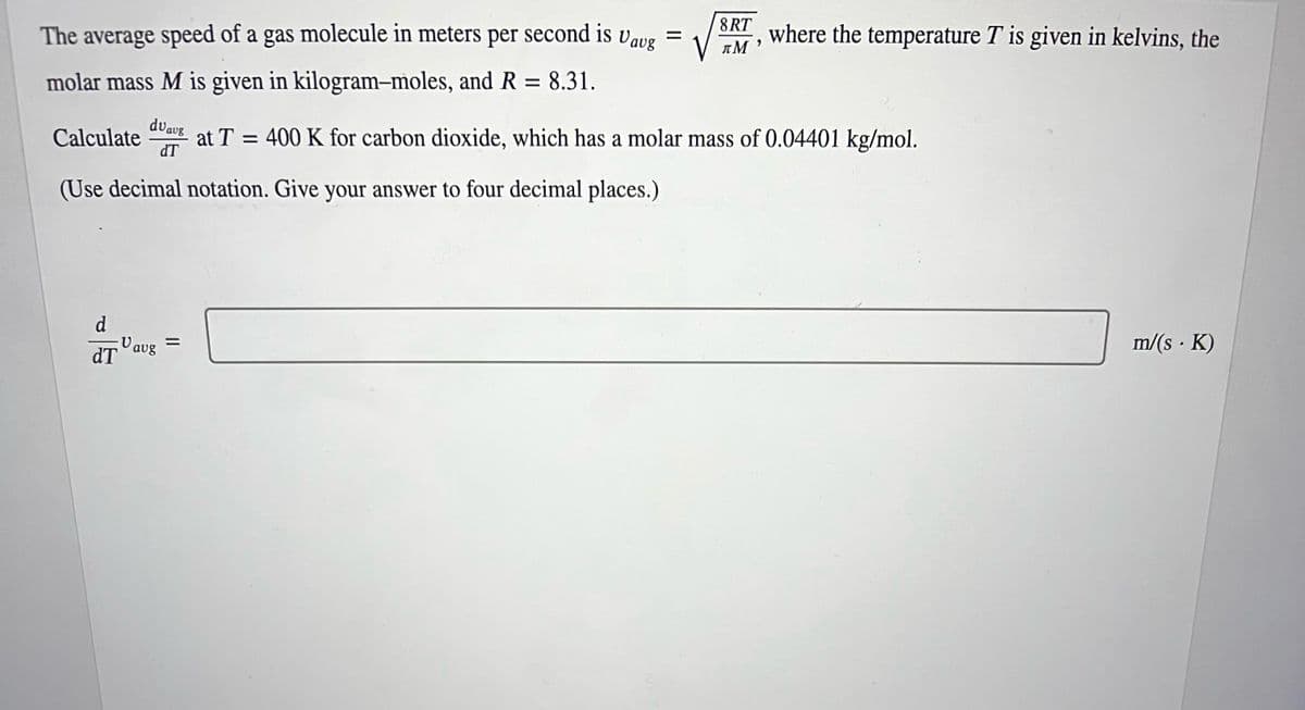 The average speed of a gas molecule in meters per second is Uavg
molar mass M is given in kilogram-moles, and R = 8.31.
duaug
dT
(Use decimal notation. Give your answer to four decimal places.)
Calculate
d
dT
V
avg
=
8RT
πΜ
9
where the temperature T is given in kelvins, the
400 K for carbon dioxide, which has a molar mass of 0.04401 kg/mol.
m/(s. K)