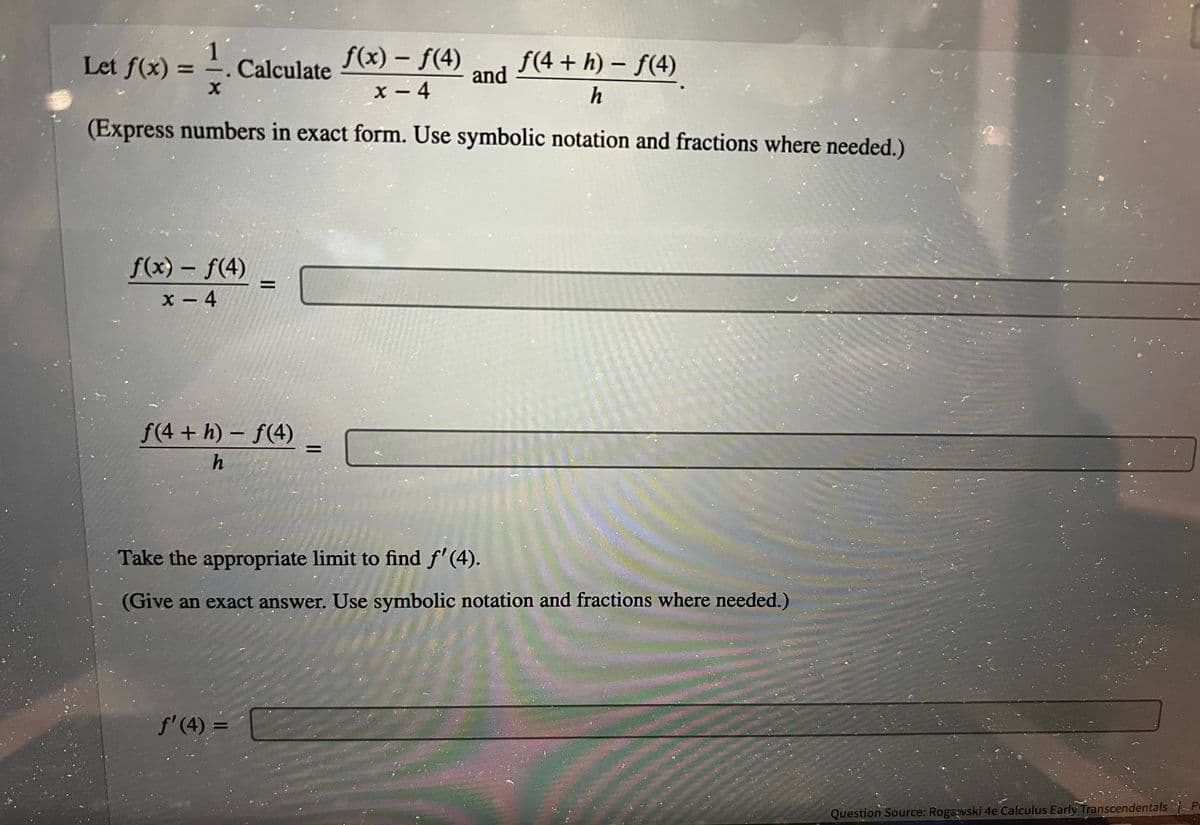 f(4+h)-f(4)
f(x) - ƒ(4)
x - 4
h
(Express numbers in exact form. Use symbolic notation and fractions where needed.)
Let f(x):
1
X
Calculate
f(x) = f(4)
x-4
=
f(4+h)-f(4)
h
f'(4) =
=
and
Take the appropriate limit to find f'(4).
(Give an exact answer. Use symbolic notation and fractions where needed.)
Question Source: Rogawski 4e Calculus Early Transcendentals Pe