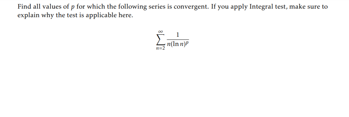 Find all values of p for which the following series is convergent. If you apply Integral test, make sure to
explain why the test is applicable here.
00
Σ
n(ln n)P
n=2

