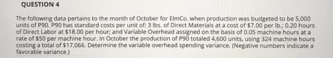 The following data pertains to the month of October for ElmCo. when production was budgeted to be 5,000
units of P90. P90 has standard costs per unit of: 3 Ibs. of Direct Materials at a cost of $7.00 per Ib.; 0.20 hours
of Direct Labor at $18.00 per hour; and Variable Overhead assigned on the basis of 0.05 machine hours at a
rate of $50 per machine hour. In October the production of P90 totaled 4,600 units, using 324 machine hours
costing a total of $17,066. Determine the variable overhead spending variance. (Negative numbers indicate a
favorable variance.)
