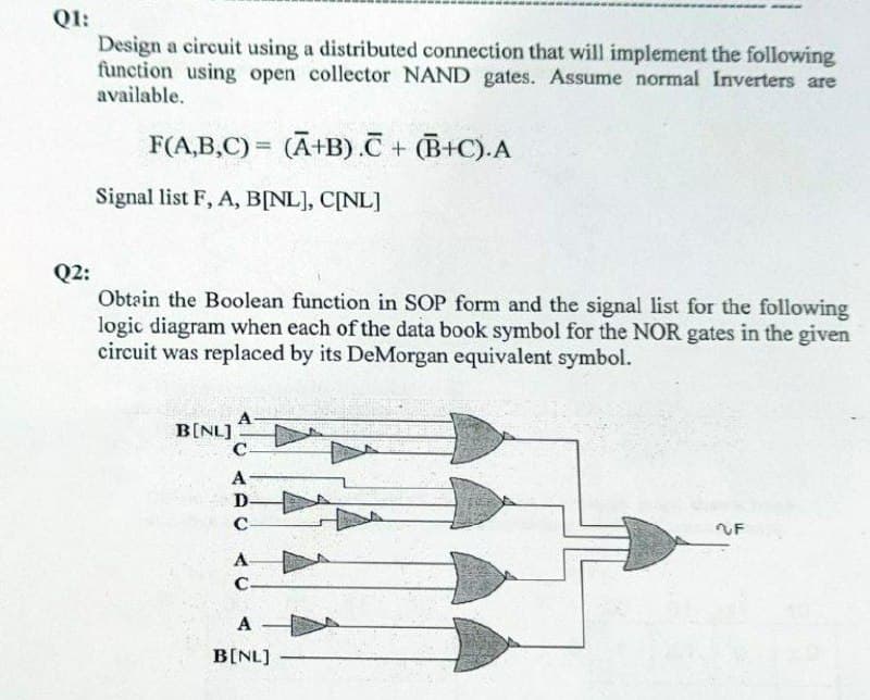 QI:
Design a circuit using a distributed connection that will implement the following
function using open collector NAND gates. Assume normal Inverters are
available.
F(A,B,C) = (Ā+B).C+ (B+C).A
%3D
Signal list F, A, B[NL], C[NL]
Q2:
Obtain the Boolean function in SOP form and the signal list for the following
logic diagram when each of the data book symbol for the NOR gates in the given
circuit was replaced by its DeMorgan equivalent symbol.
B[NL]
C
A
D-
C-
2F
A
С-
A
B[NL]
