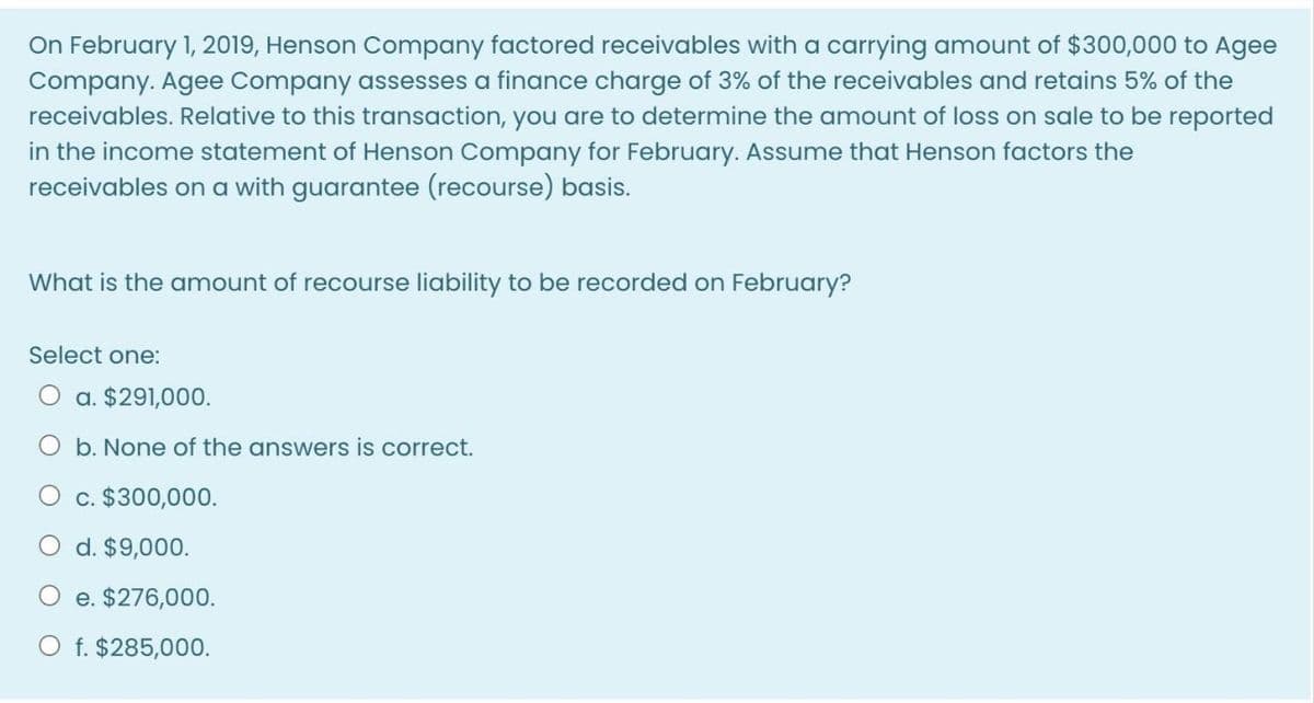 On February 1, 2019, Henson Company factored receivables with a carrying amount of $300,000 to Agee
Company. Agee Company assesses a finance charge of 3% of the receivables and retains 5% of the
receivables. Relative to this transaction, you are to determine the amount of loss on sale to be reported
in the income statement of Henson Company for February. Assume that Henson factors the
receivables on a with guarantee (recourse) basis.
What is the amount of recourse liability to be recorded on February?
Select one:
O a. $291,000.
O b. None of the answers is correct.
O c. $300,000.
O d. $9,000.
e. $276,000.
O f. $285,000.
