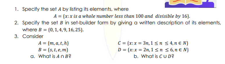 1. Specify the set A by listing its elements, where
A = {x:x is a whole number less than 100 and divisible by 16}.
2. Specify the set B in set-builder form by giving a written description of its elements,
where B = {0, 1,4, 9, 16, 25}.
3. Consider
A = {m, a, t,h}
B = {s,t, e,m}
a. What is A n B?
C = {x:x = 3n, 1<n < 4,n E N}
D = {x:x = 2n, 1<n <6,n E N}
b. What is C U D?
