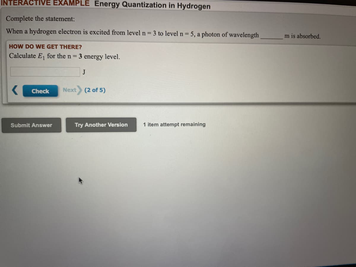 INTERACTIVE EXAMPLE Energy Quantization in Hydrogen
Complete the statement:
When a hydrogen electron is excited from level n 3 to level n 5, a photon of wavelength
m is absorbed.
HOW DO WE GET THERE?
Calculate E, for the n = 3 energy level.
J
Check
Next
(2 of 5)
Submit Answer
Try Another Version
1 item attempt remaining
