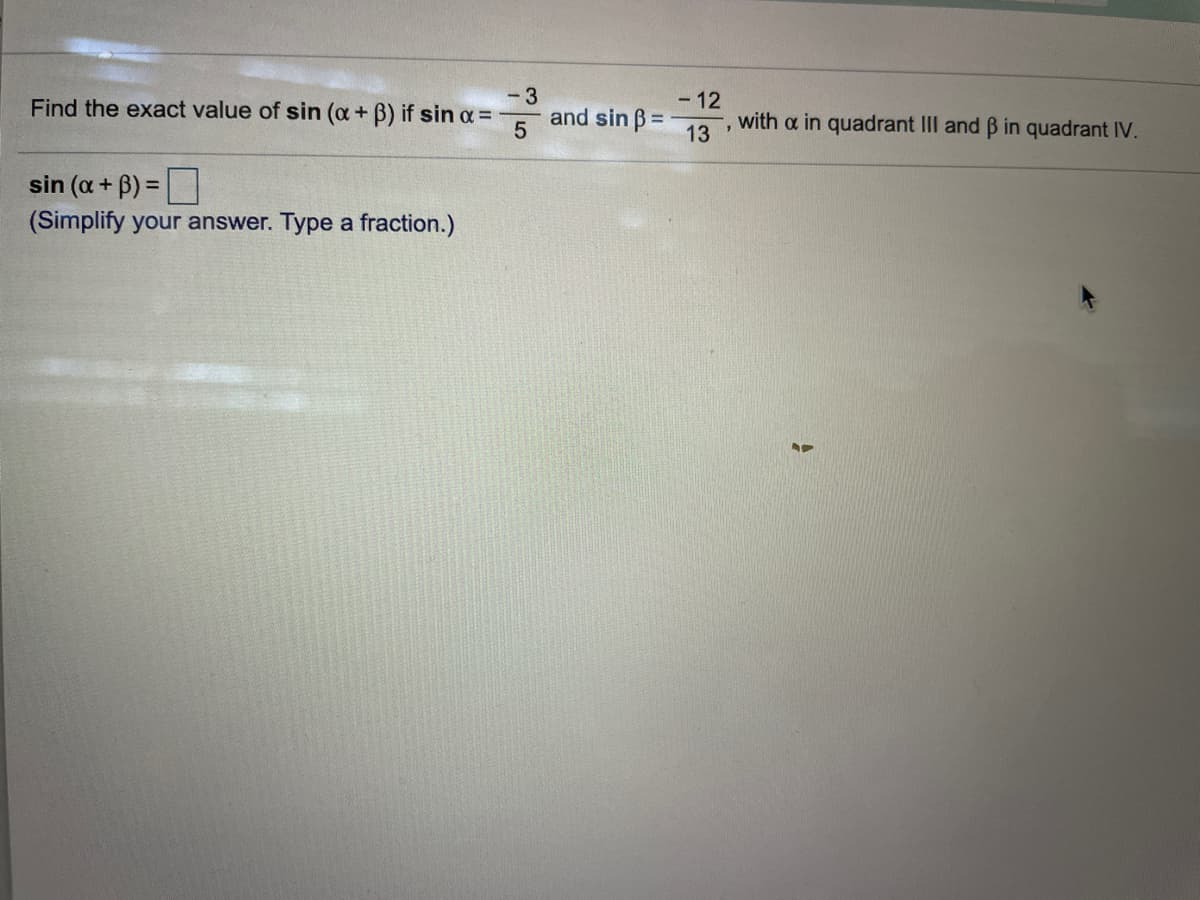 - 3
and sin B=
- 12
with a in quadrant III and B in quadrant IV.
Find the exact value of sin (a+ B) if sin a=
13
sin (a + B) =
(Simplify your answer. Type a fraction.)
