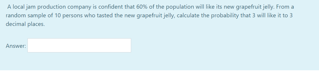 A local jam production company is confident that 60% of the population will like its new grapefruit jelly. From a
random sample of 10 persons who tasted the new grapefruit jelly, calculate the probability that 3 will like it to 3
decimal places.
Answer:
