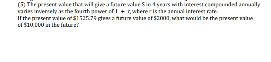 (5) The present value that will give a future value S in 4 years with interest compounded annually
varies inversely as the fourth power of 1 + r, where ris the annual interest rate.
If the present value of $1525.79 gives a future value of $2000, what would be the present value
of $10,000 in the future?
