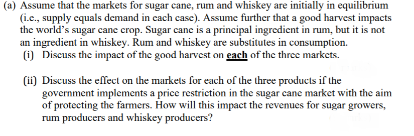 (a) Assume that the markets for sugar cane, rum and whiskey are initially in equilibrium
(i.e., supply equals demand in each case). Assume further that a good harvest impacts
the world's sugar cane crop. Sugar cane is a principal ingredient in rum, but it is not
an ingredient in whiskey. Rum and whiskey are substitutes in consumption.
(i) Discuss the impact of the good harvest on each of the three markets.
(ii) Discuss the effect on the markets for each of the three products if the
government implements a price restriction in the sugar cane market with the aim
of protecting the farmers. How will this impact the revenues for sugar growers,
rum producers and whiskey producers?
