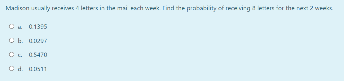 Madison usually receives 4 letters in the mail each week. Find the probability of receiving 8 letters for the next 2 weeks.
O a. 0.1395
O b. 0.0297
0.5470
O d. 0.0511
