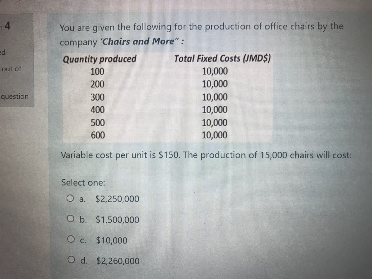 4
You are given the following for the production of office chairs by the
company 'Chairs and More":
ed
Total Fixed Costs (JMD$)
10,000
10,000
Quantity produced
out of
100
200
10,000
10,000
10,000
10,000
question
300
400
500
600
Variable cost per unit is $150. The production of 15,000 chairs will cost:
Select one:
O a. $2,250,000
O b. $1,500,000
O c. $10,000
O d. $2,260,000

