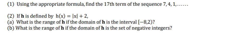 (1) Using the appropriate formula, find the 17th term of the sequence 7,4, 1,.....
(2) If h is defined by h(x) = |x| + 2,
(a) What is the range of h if the domain of h is the interval [-8,2)?
(b) What is the range of h if the domain of h is the set of negative integers?
