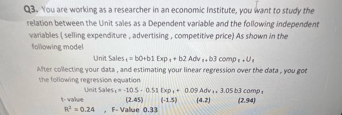 Q3. You are working as a researcher in an economic Institute, you want to study the
relation between the Unit sales as a Dependent variable and the following independent
variables (selling expenditure, advertising, competitive price) As shown in the
following model
Unit Sales= b0+b1 Exp+ + b2 Adv t+ b3 compt +Ut
After collecting your data, and estimating your linear regression over the data, you got
the following regression equation
Unit Sales+ = -10.5 0.51 Expt +
0.09 Adv ++ 3.05 b3 compt
(4.2)
(2.94)
t-value
(2.45) (-1.5)
F-Value 0.33
R² = 0.24