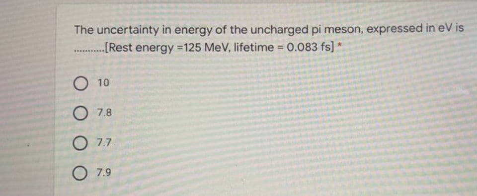 The uncertainty in energy of the uncharged pi meson, expressed in eV is
..Rest energy 125 MeV, lifetime 0.083 fs]
%3D
O 10
O 7.8
O 7.7
O 7.9
