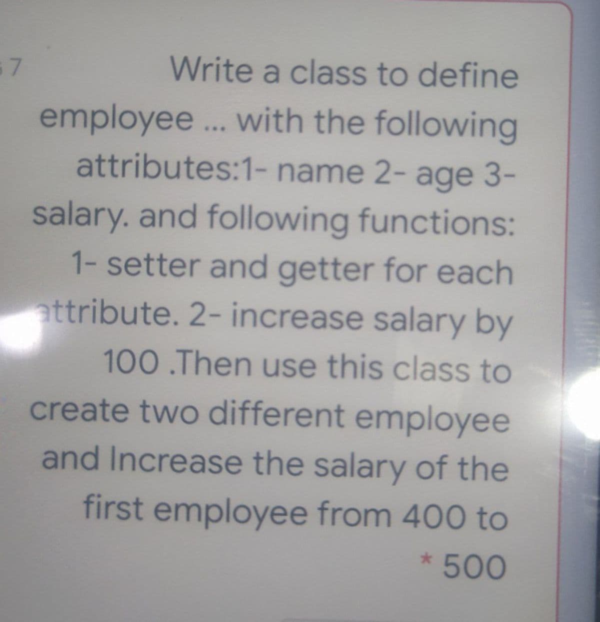 Write a class to define
employee... with the following
attributes:1- name 2- age 3-
salary. and following functions:
1- setter and getter for each
attribute. 2- increase salary by
100 .Then use this class to
create two different employee
and Increase the salary of the
first employee from 400 to
* 500
