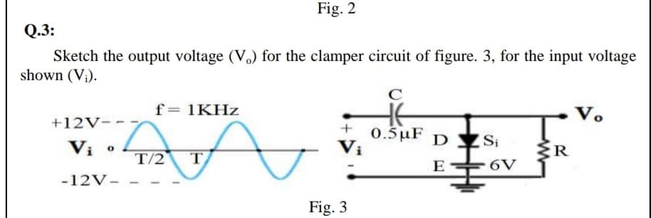 Fig. 2
Q.3:
Sketch the output voltage (V.) for the clamper circuit of figure. 3, for the input voltage
shown (V¡).
f= 1KHZ
V.
+12V-
Vi
0.5 μF
Vị
D Si
T/2
E
6V
-12V-
Fig. 3
