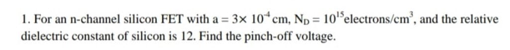 1. For an n-channel silicon FET with a = 3x 10*cm, Np = 10'electrons/cm', and the relative
%3D
dielectric constant of silicon is 12. Find the pinch-off voltage.
