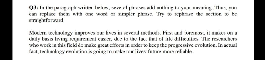 Q3: In the paragraph written below, several phrases add nothing to your meaning. Thus, you
can replace them with one word or simpler phrase. Try to rephrase the section to be
straightforward.
Modern technology improves our lives in several methods. First and foremost, it makes on a
daily basis living requirement easier, due to the fact that of life difficulties. The researchers
who work in this field do make great efforts in order to keep the progressive evolution. In actual
fact, technology evolution is going to make our lives' future more reliable.
