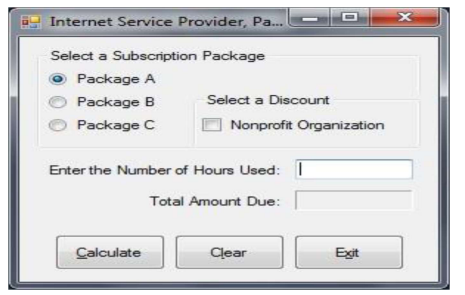 Internet Service Provider, Pa...
Select a Subscription Package
Package A
Package B
Package C
Select a Discount
Calculate
Nonprofit Organization
Enter the Number of Hours Used: I
Total Amount Due:
Clear
Exit
x