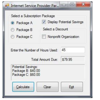 Internet Service Provider Par...
Select a Subscription Package
Package A
Package B
Package C
Enter the Number of Hours Used: 45
Potential Savings:
Package B: $40.00
Package C: $60.00
Calculate
0
✔Display Potential Savings
Select a Discount
Nonprofit Organization
Total Amount Due: $79.95
Clear
X
Exit