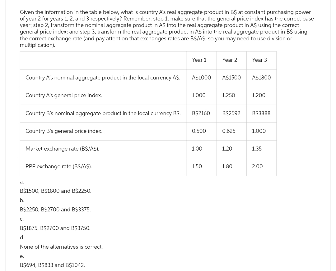 Given the information in the table below, what is country A's real aggregate product in B$ at constant purchasing power
of year 2 for years 1, 2, and 3 respectively? Remember: step 1, make sure that the general price index has the correct base
year; step 2, transform the nominal aggregate product in A$ into the real aggregate product in A$ using the correct
general price index; and step 3, transform the real aggregate product in A$ into the real aggregate product in B$ using
the correct exchange rate (and pay attention that exchanges rates are B$/A$, so you may need to use division or
multiplication).
a.
C.
Country A's nominal aggregate product in the local currency A$.
Country A's general price index.
e.
Country B's nominal aggregate product in the local currency B$.
Country B's general price index.
Market exchange rate (B$/A$).
B$1500, B$1800 and B$2250.
b.
B$2250, B$2700 and B$3375.
PPP exchange rate (B$/A$).
B$1875, B$2700 and B$3750.
d.
None of the alternatives is correct.
B$694, B$833 and B$1042.
Year 1
A$1000
1.000
B$2160
0.500
1.00
1.50
Year 2
A$1500
1.250
B$2592
0.625
1.20
1.80
Year 3
A$1800
1.200
B$3888
1.000
1.35
2.00