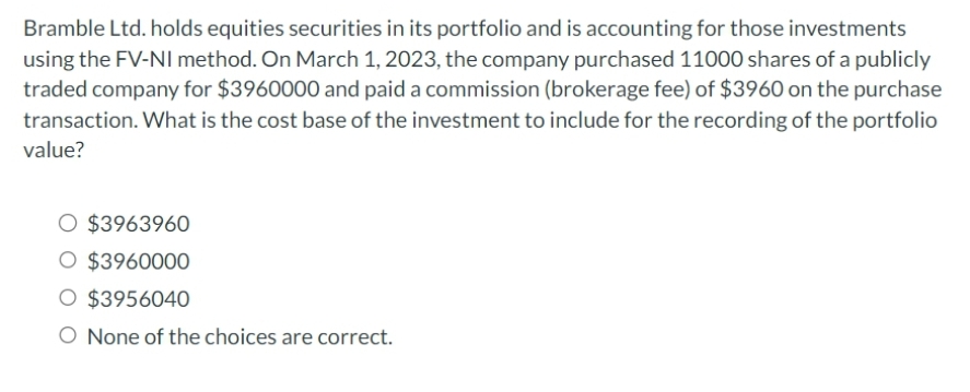 Bramble Ltd. holds equities securities in its portfolio and is accounting for those investments
using the FV-NI method. On March 1, 2023, the company purchased 11000 shares of a publicly
traded company for $3960000 and paid a commission (brokerage fee) of $3960 on the purchase
transaction. What is the cost base of the investment to include for the recording of the portfolio
value?
O $3963960
O $3960000
O $3956040
O None of the choices are correct.