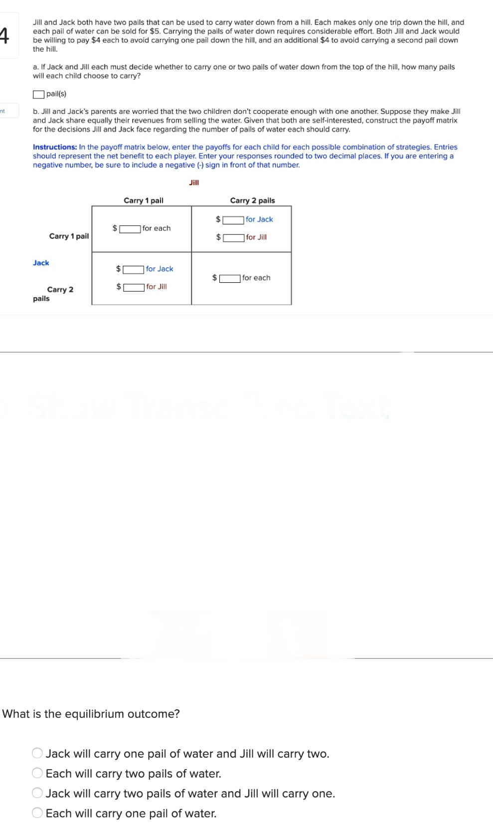 4
Jill and Jack both have two pails that can be used to carry water down from a hill. Each makes only one trip down the hill, and
each pail of water can be sold for $5. Carrying the pails of water down requires considerable effort. Both Jill and Jack would
be willing to pay $4 each to avoid carrying one pail down the hill, and an additional $4 to avoid carrying a second pail down
the hill.
nt
a. If Jack and Jill each must decide whether to carry one or two pails of water down from the top of the hill, how many pails
will each child choose to carry?
pail(s)
b. Jill and Jack's parents are worried that the two children don't cooperate enough with one another. Suppose they make Jill
and Jack share equally their revenues from selling the water. Given that both are self-interested, construct the payoff matrix
for the decisions Jill and Jack face regarding the number of pails of water each should carry.
Instructions: In the payoff matrix below, enter the payoffs for each child for each possible combination of strategies. Entries
should represent the net benefit to each player. Enter your responses rounded to two decimal places. If you are entering a
negative number, be sure to include a negative (-) sign in front of that number.
Carry 1 pail
Jack
Carry 2
pails
O O O
$
$
$
Carry 1 pail
for each
for Jack
for Jill
What is the equilibrium outcome?
Jill
$
$
Carry 2 pails
for Jack
for Jill
for each
Jack will carry one pail of water and Jill will carry two.
Each will carry two pails of water.
Jack will carry two pails of water and Jill will carry one.
Each will carry one pail of water.
