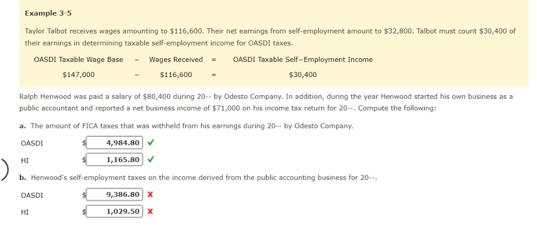 Example 3-5
Taylor Talbot receives wages amounting to $116,600. Their net earnings from self-employment amount to $32,800. Talbot must count $30,400 of
their earnings in determining taxable self-employment income for OASDI taxes.
OASDI Taxable Wage Base
Wages Received =
OASDI Taxable Self-Employment Income
$147,000
HI
Ralph Henwood was paid a salary of $80,400 during 20-- by Odesto Company. In addition, during the year Henwood started his own business as a
public accountant and reported a net business income of $71,000 on his income tax return for 20--. Compute the following:
a. The amount of FICA taxes that was withheld from his earnings during 20-- by Odesto Company.
OASDI
4,984.80 ✔
1,165.80 ✓
OASDI
$116,600
HI
=
b. Henwood's self-employment taxes on the income derived from the public accounting business for 20--.
9,386.80 X
1,029.50 X
$
$30,400