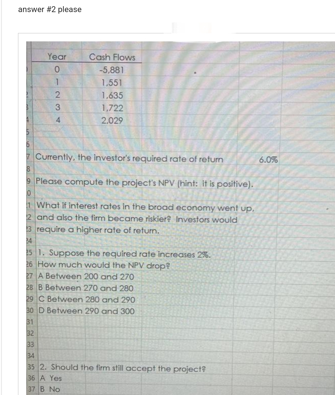 answer #2 please
inl
Year
6
7 Currently, the investor's required rate of return
8
9 Please compute the project's NPV (hint: it is positive).
10
1 What if interest rates in the broad economy went up.
2 and also the firm became riskier? Investors would
323
1234
3 require a higher rate of return.
24
32
Cash Flows
-5,881
1,551
1,635
1,722
2,029
25 1. Suppose the required rate increases 2%.
26 How much would the NPV drop?
27 A Between 200 and 270
28 B Between 270 and 280
29 C Between 280 and 290
30 D Between 290 and 300
31
33
34
35 2. Should the firm still accept the project?
36 A Yes
37 B No
6.0%