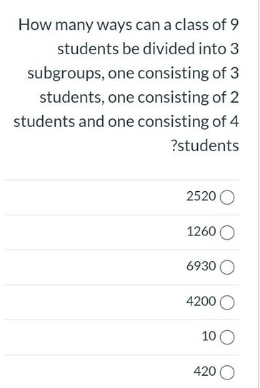 How many ways can a class of 9
students be divided into 3
subgroups, one consisting of 3
students, one consisting of 2
students and one consisting of 4
?students
2520 O
1260
6930 O
4200 O
10
420 O
