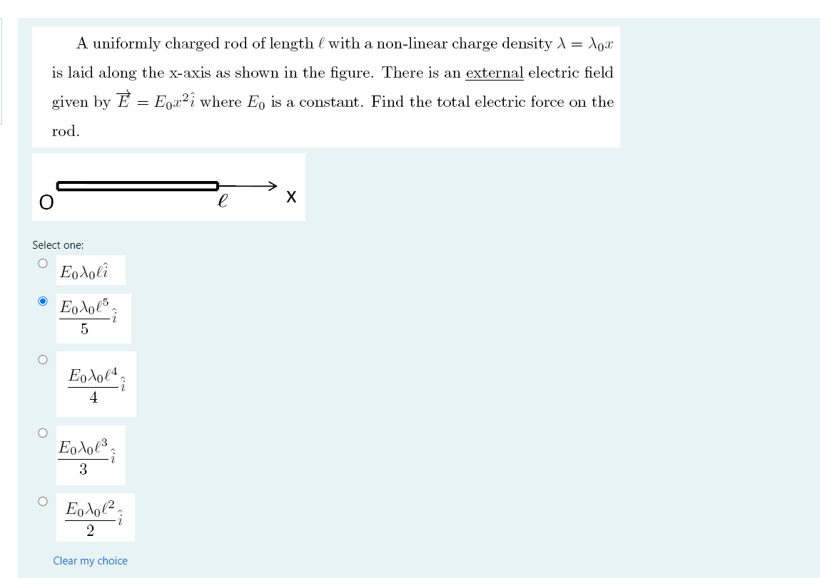 A uniformly charged rod of length l with a non-linear charge density A = Aox
is laid along the x-axis as shown in the figure. There is an external electric field
given by E = Egx²i where E, is a constant. Find the total electric force on the
rod.
Select one:
Εολο
Eo lol5.
4
Εολο;
3
2
Clear my choice
