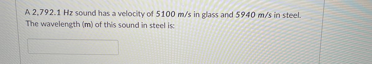 A 2,792.1 Hz sound has a velocity of 5100 m/s in glass and 5940 m/s in steel.
The wavelength (m) of this sound in steel is:
