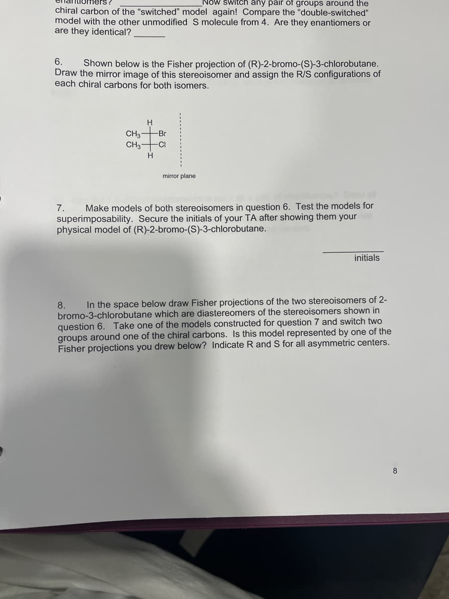 Now switch any pair of groups around the
chiral carbon of the "switched" model again! Compare the "double-switched"
model with the other unmodified S molecule from 4. Are they enantiomers or
are they identical?
6.
Shown below is the Fisher projection of (R)-2-bromo-(S)-3-chlorobutane.
Draw the mirror image of this stereoisomer and assign the R/S configurations of
each chiral carbons for both isomers.
CH3
CH3
8.
H
H
Br
-CI
mirror plane
7. Make models of both stereoisomers in question 6. Test the models for
superimposability. Secure the initials of your TA after showing them your
physical model of (R)-2-bromo-(S)-3-chlorobutane.
initials
In the space below draw Fisher projections of the two stereoisomers of 2-
bromo-3-chlorobutane which are diastereomers of the stereoisomers shown in
question 6. Take one of the models constructed for question 7 and switch two
groups around one of the chiral carbons. Is this model represented by one of the
Fisher projections you drew below? Indicate R and S for all asymmetric centers.
8