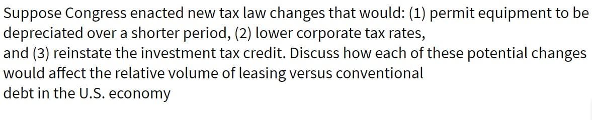 Suppose Congress enacted new tax law changes that would: (1) permit equipment to be
depreciated over a shorter period, (2) lower corporate tax rates,
and (3) reinstate the investment tax credit. Discuss how each of these potential changes
would affect the relative volume of leasing versus conventional
debt in the U.S. economy
