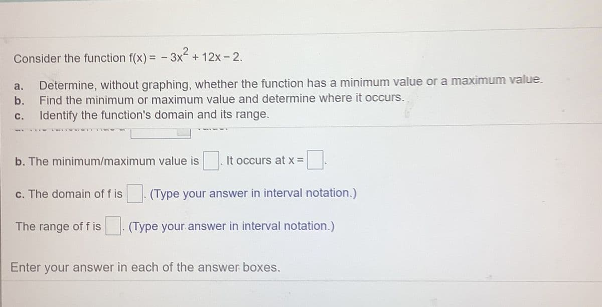 Consider the function f(x) = - 3x + 12x- 2.
Determine, without graphing, whether the function has a minimum value or a maximum value.
b. Find the minimum or maximum value and determine where it occurs.
a.
С.
Identify the function's domain and its range.
b. The minimum/maximum value is
It occurs at x =
c. The domain of f is
(Type your answer in interval notation.)
The range of f is
(Type your answer in interval notation.)
Enter your answer in each of the answer boxes.
